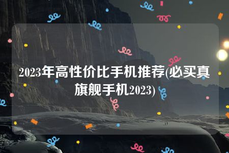 2023年高性价比手机推荐(必买真旗舰手机2023)