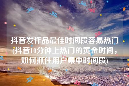 抖音发作品最佳时间段容易热门(抖音10分钟上热门的黄金时间，如何抓住用户集中时间段)