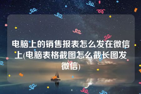 电脑上的销售报表怎么发在微信上(电脑表格截图怎么截长图发微信)