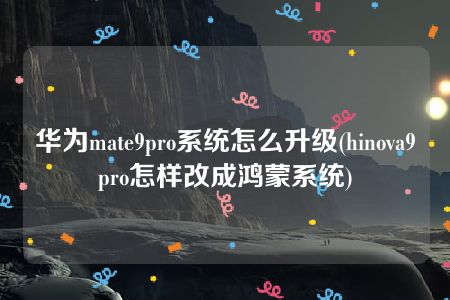 华为mate9pro系统怎么升级(hinova9pro怎样改成鸿蒙系统)