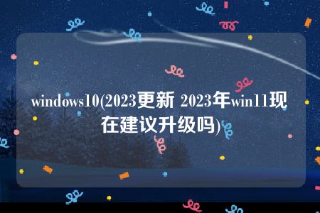 windows10(2023更新 2023年win11现在建议升级吗)