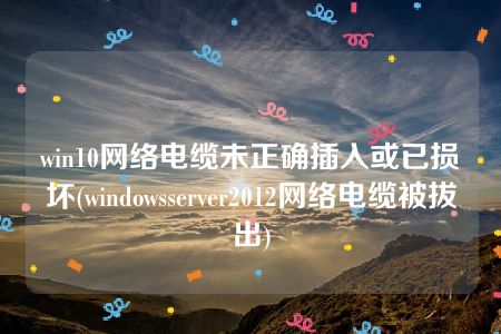 win10网络电缆未正确插入或已损坏(windowsserver2012网络电缆被拔出)