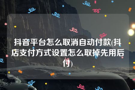 抖音平台怎么取消自动付款(抖店支付方式设置怎么取掉先用后付)