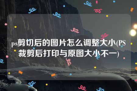 ps剪切后的图片怎么调整大小(PS裁剪后打印与原图大小不一)