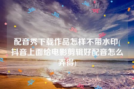 配音秀下载作品怎样不带水印(抖音上面给电影剪辑好配音怎么弄得)