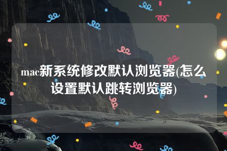 mac新系统修改默认浏览器(怎么设置默认跳转浏览器)