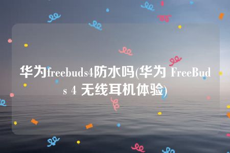 华为freebuds4防水吗(华为 FreeBuds 4 无线耳机体验)