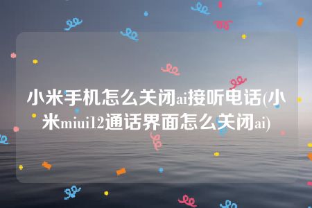 小米手机怎么关闭ai接听电话(小米miui12通话界面怎么关闭ai)