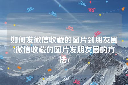 如何发微信收藏的图片到朋友圈(微信收藏的图片发朋友圈的方法)