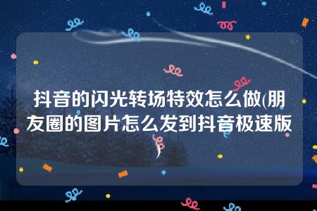 抖音的闪光转场特效怎么做(朋友圈的图片怎么发到抖音极速版)