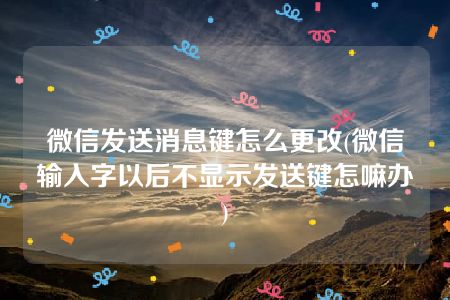 微信发送消息键怎么更改(微信输入字以后不显示发送键怎嘛办)