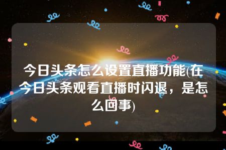 今日头条怎么设置直播功能(在今日头条观看直播时闪退，是怎么回事)