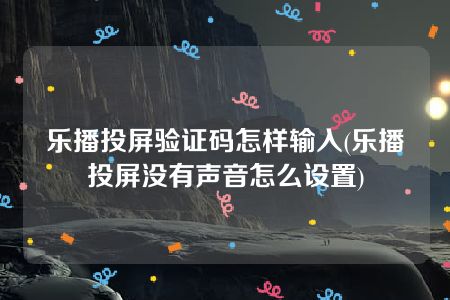 乐播投屏验证码怎样输入(乐播投屏没有声音怎么设置)