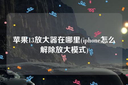 苹果13放大器在哪里(iphone怎么解除放大模式)