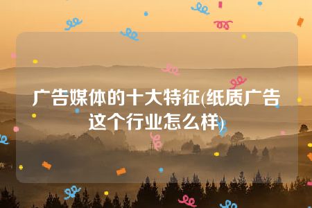 广告媒体的十大特征(纸质广告这个行业怎么样)