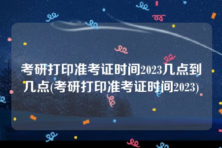 考研打印准考证时间2023几点到几点(考研打印准考证时间2023)