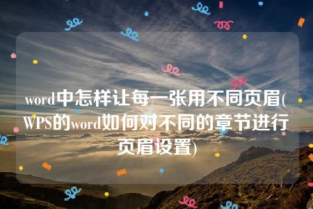 word中怎样让每一张用不同页眉(WPS的word如何对不同的章节进行页眉设置)