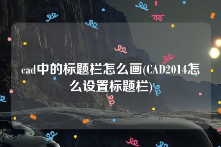 cad中的标题栏怎么画(CAD2014怎么设置标题栏)