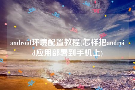 android环境配置教程(怎样把android应用部署到手机上)