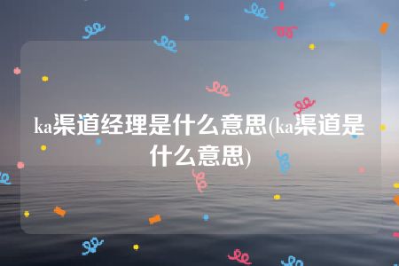 ka渠道经理是什么意思(ka渠道是什么意思)