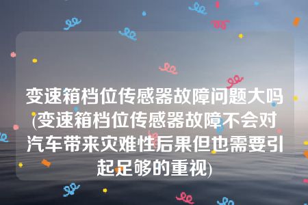 变速箱档位传感器故障问题大吗(变速箱档位传感器故障不会对汽车带来灾难性后果但也需要引起足够的重视)