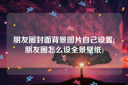 朋友圈封面背景图片自己设置(朋友圈怎么设全景壁纸)