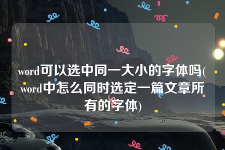 word可以选中同一大小的字体吗(word中怎么同时选定一篇文章所有的字体)