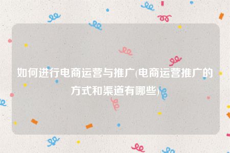 如何进行电商运营与推广(电商运营推广的方式和渠道有哪些)