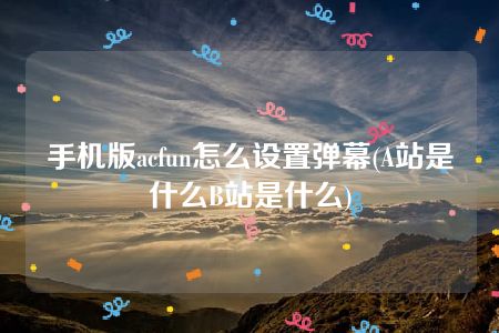 手机版acfun怎么设置弹幕(A站是什么B站是什么)