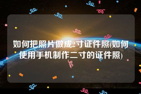 如何把照片做成2寸证件照(如何使用手机制作二寸的证件照)