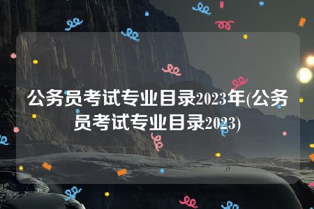 公务员考试专业目录2023年(公务员考试专业目录2023)