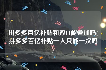 拼多多百亿补贴和双11能叠加吗(拼多多百亿补贴一人只能一次吗)