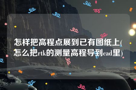 怎样把高程点展到已有图纸上(怎么把rtk的测量高程导到cad里)