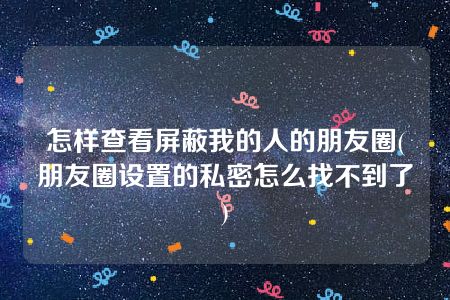 怎样查看屏蔽我的人的朋友圈(朋友圈设置的私密怎么找不到了)