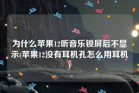 为什么苹果12听音乐锁屏后不显示(苹果12没有耳机孔怎么用耳机)