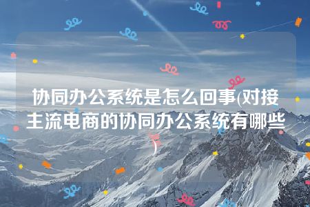 协同办公系统是怎么回事(对接主流电商的协同办公系统有哪些)