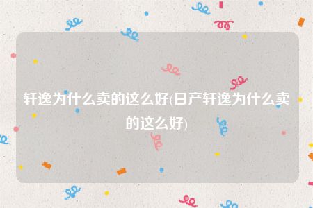 轩逸为什么卖的这么好，日产轩逸为什么卖的这么好(附2023年最新排名前十名单)