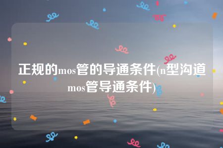 正规的mos管的导通条件(n型沟道mos管导通条件)