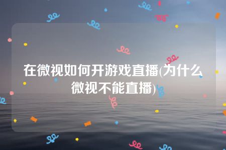 在微视如何开游戏直播(为什么微视不能直播)