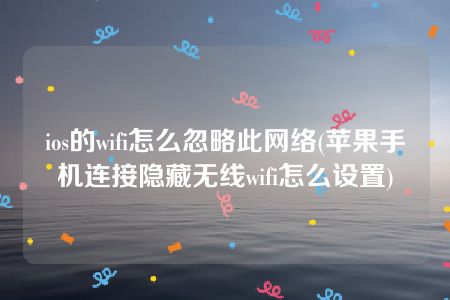 ios的wifi怎么忽略此网络(苹果手机连接隐藏无线wifi怎么设置)