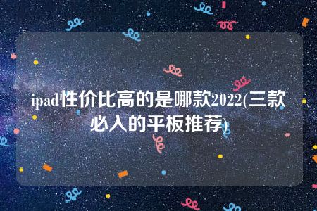 ipad性价比高的是哪款2022(三款必入的平板推荐)