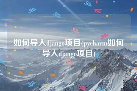 如何导入django项目(pycharm如何导入django项目)