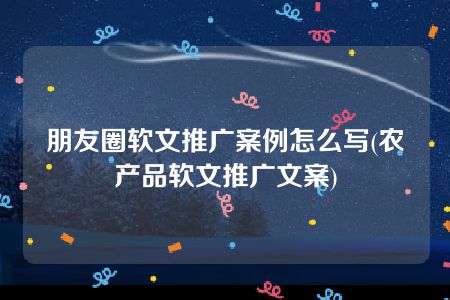 朋友圈软文推广案例怎么写(农产品软文推广文案)