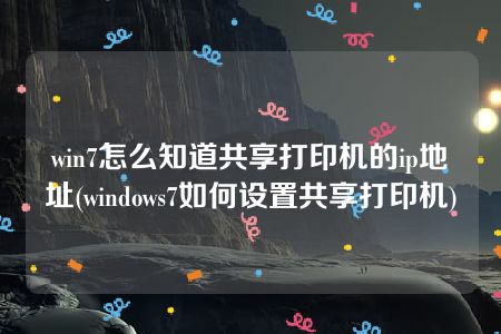 win7怎么知道共享打印机的ip地址(windows7如何设置共享打印机)