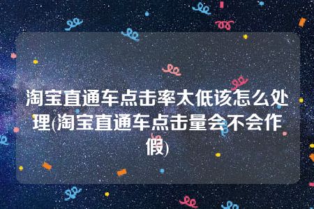 淘宝直通车点击率太低该怎么处理(淘宝直通车点击量会不会作假)