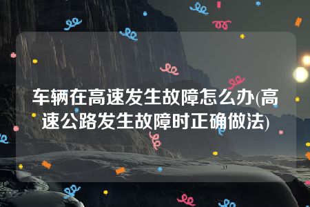 车辆在高速发生故障怎么办(高速公路发生故障时正确做法)