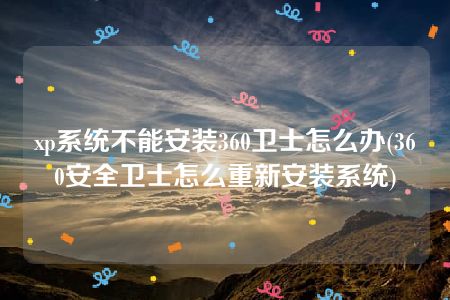 xp系统不能安装360卫士怎么办(360安全卫士怎么重新安装系统)