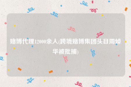 赌博代理12000余人(跨境赌博集团头目周焯华被批捕)