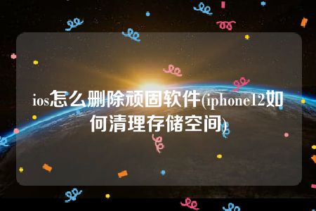 ios怎么删除顽固软件(iphone12如何清理存储空间)