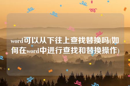 word可以从下往上查找替换吗(如何在word中进行查找和替换操作)